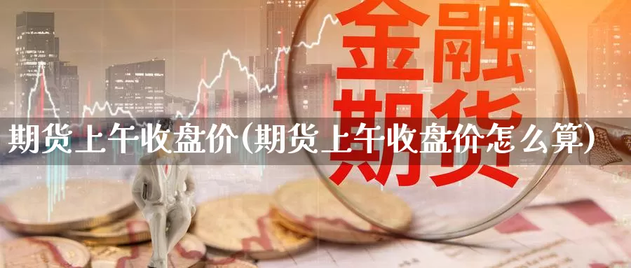 期货上午收盘价(期货上午收盘价怎么算)_https://www.szfzlp.com_期货直播室_第1张