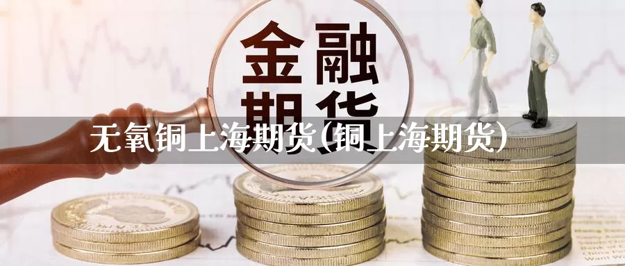 无氧铜上海期货(铜上海期货)_https://www.szfzlp.com_期货入门_第1张