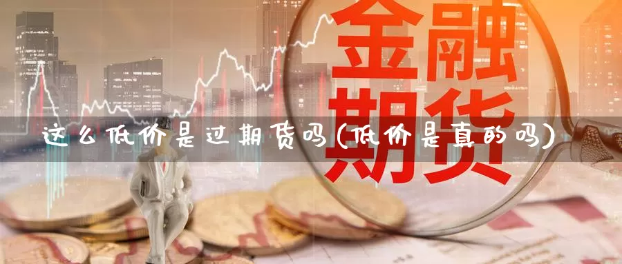 这么低价是过期货吗(低价是真的吗)_https://www.szfzlp.com_期货开户_第1张