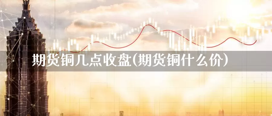 期货铜几点收盘(期货铜什么价)_https://www.szfzlp.com_期货直播室_第1张