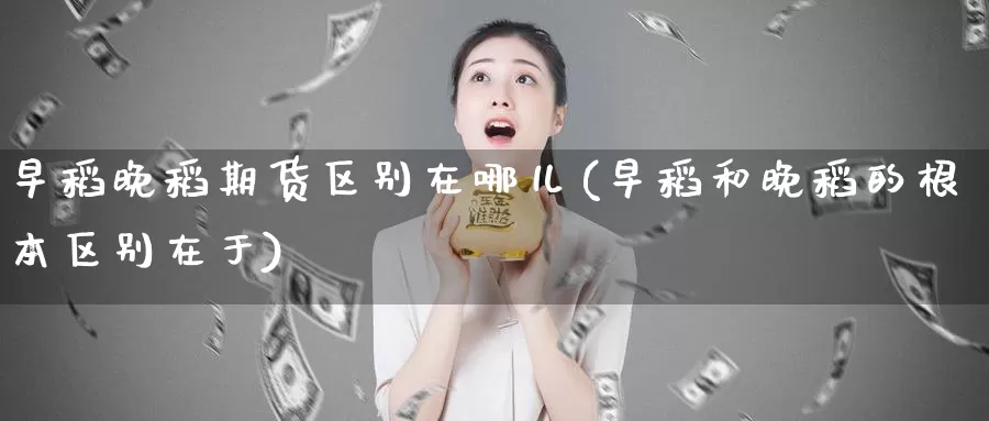 早稻晚稻期货区别在哪儿(早稻和晚稻的根本区别在于)_https://www.szfzlp.com_期货直播室_第1张