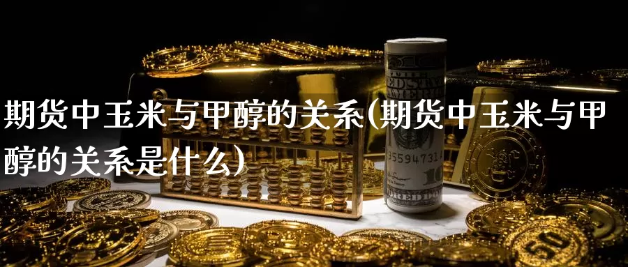 期货中玉米与甲醇的关系(期货中玉米与甲醇的关系是什么)_https://www.szfzlp.com_期货直播室_第1张