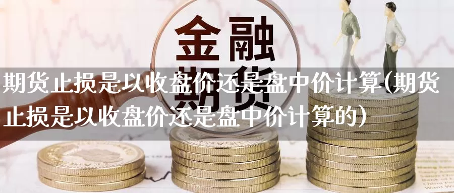 期货止损是以收盘价还是盘中价计算(期货止损是以收盘价还是盘中价计算的)_https://www.szfzlp.com_期货直播室_第1张