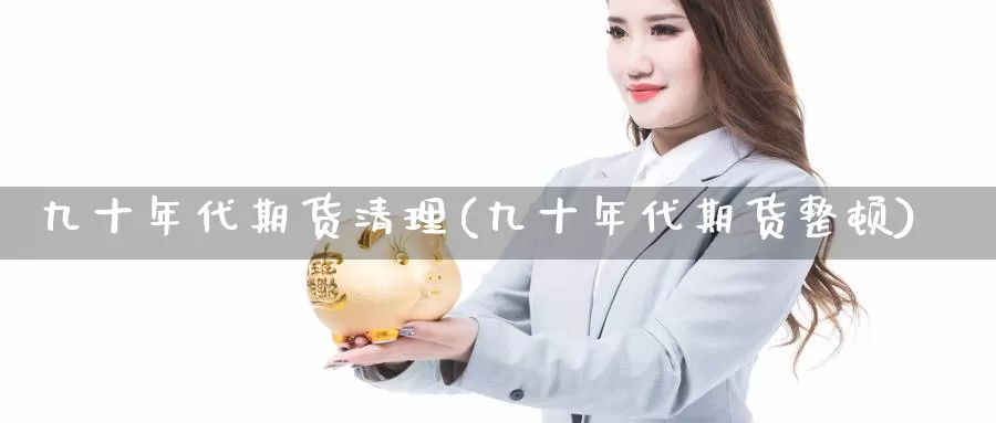 九十年代期货清理(九十年代期货整顿)_https://www.szfzlp.com_期货开户_第1张