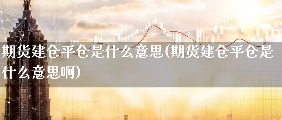 期货建仓平仓是什么意思(期货建仓平仓是什么意思啊)_https://www.szfzlp.com_期货直播室_第1张