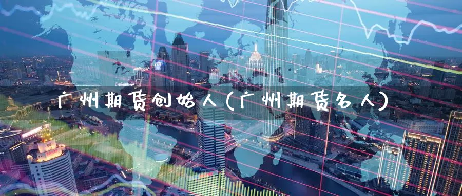 广州期货创始人(广州期货名人)_https://www.szfzlp.com_期货入门_第1张