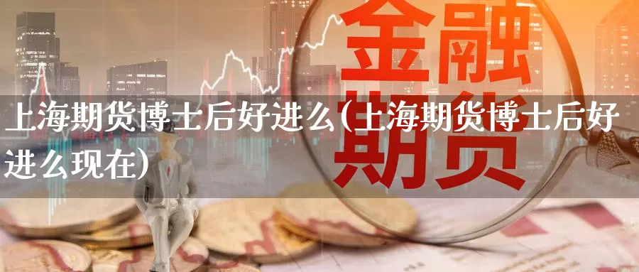 上海期货博士后好进么(上海期货博士后好进么现在)_https://www.szfzlp.com_期货入门_第1张