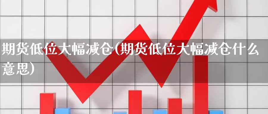 期货低位大幅减仓(期货低位大幅减仓什么意思)_https://www.szfzlp.com_期货直播室_第1张