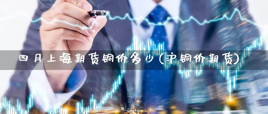 四月上海期货铜价多少(沪铜价期货)_https://www.szfzlp.com_期货开户_第1张