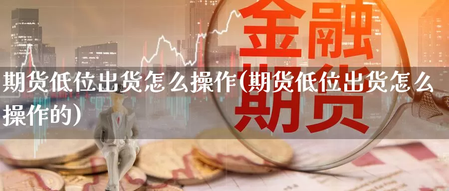 期货低位出货怎么操作(期货低位出货怎么操作的)_https://www.szfzlp.com_期货直播室_第1张