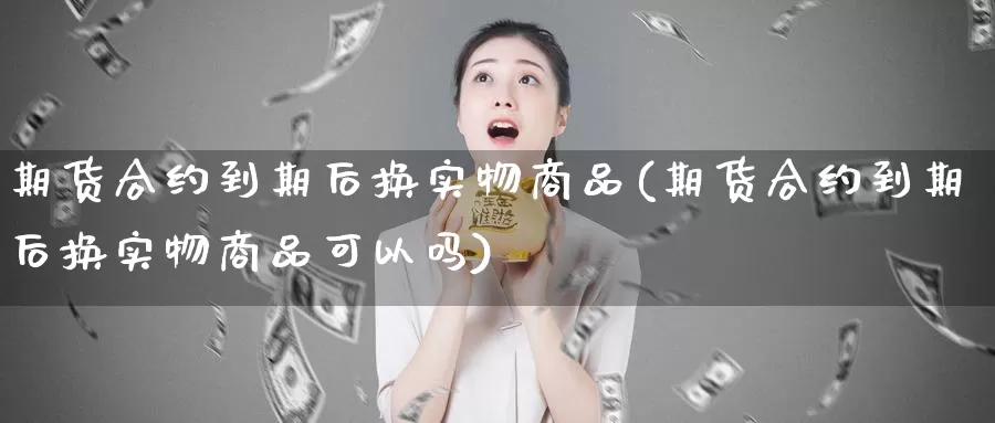 期货合约到期后换实物商品(期货合约到期后换实物商品可以吗)_https://www.szfzlp.com_期货直播室_第1张