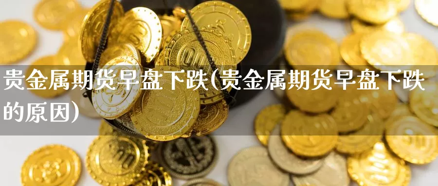 贵金属期货早盘下跌(贵金属期货早盘下跌的原因)_https://www.szfzlp.com_期货行情_第1张