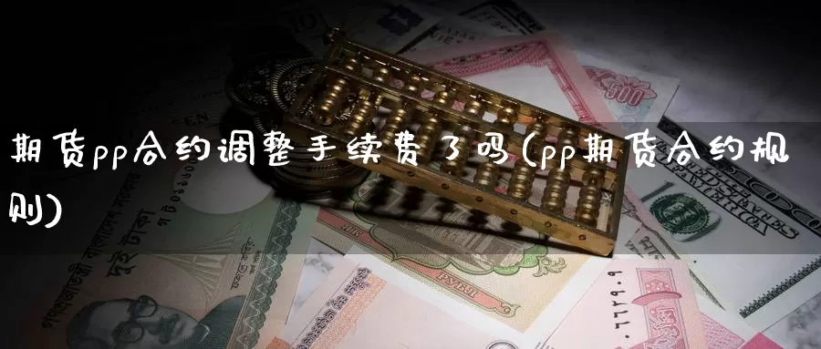 期货pp合约调整手续费了吗(pp期货合约规则)_https://www.szfzlp.com_期货行情_第1张