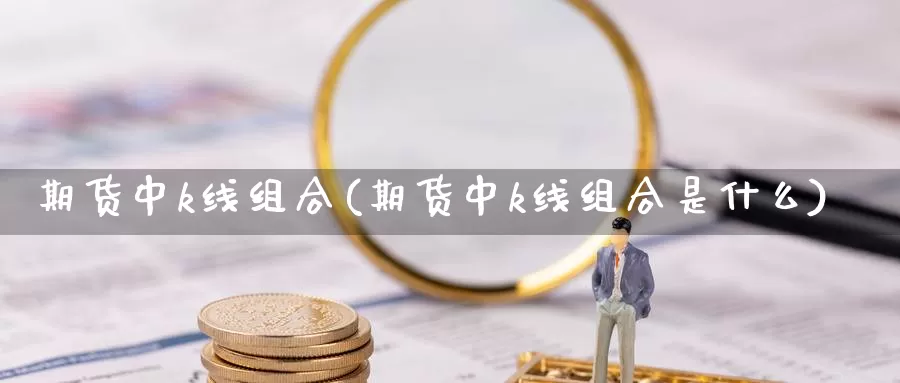 期货中k线组合(期货中k线组合是什么)_https://www.szfzlp.com_期货直播室_第1张