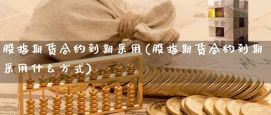 股指期货合约到期采用(股指期货合约到期采用什么方式)_https://www.szfzlp.com_期货直播室_第1张