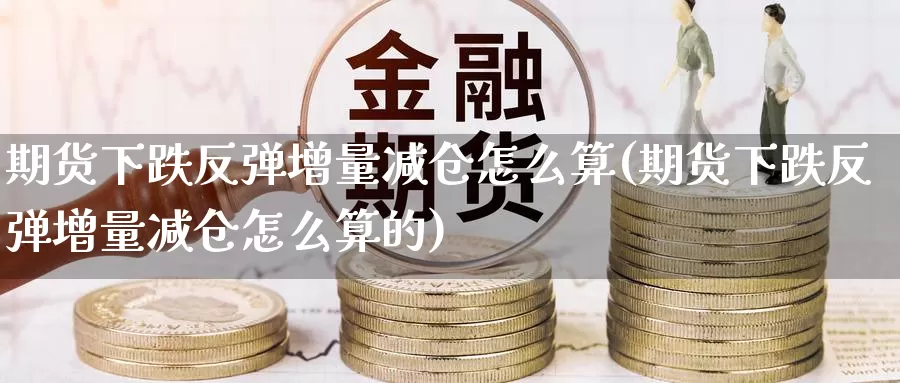 期货下跌反弹增量减仓怎么算(期货下跌反弹增量减仓怎么算的)_https://www.szfzlp.com_期货直播室_第1张